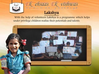 Lakshya 
With the help of volunteers Lakshya is a programme which helps 
under privilege children realize their potentials and talents. 
 