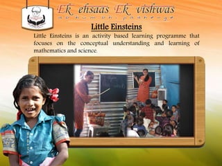 Little Einsteins 
Little Einsteins is an activity based learning programme that 
focuses on the conceptual understanding and learning of 
mathematics and science. 
 