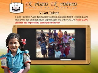V Got Talent 
V Got Talent is NAET Foundation's annual national talent festival in arts 
and sports for children from orphanages and other NGO’s. Over 3,000 
children are expected to participate this year. 
 