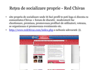 Reţea de socializare proprie - Red Chivas
• site propriu de socializare unde iti faci profil te poti loga si discuta cu
  comunitatea Chivas + forum de discutii; moderatorii fac
  chestionare, premiaza, promoveaza profiluri de utilizatori, voteaza,
  se organizeaza si promoveaza evenimente etc.
• http://www.redchivas.com/index.php o nebunie adevarată :)).
 