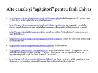Alte canale şi “agăţători” pentru fanii Chivas
•   http://www.chivascampeon.com/paginas/hotnews.php stiri chivas pe mobil - prima luna
    gratis, dupa se face plata lunara gen abonament.

•   http://www.chivascampeon.com/paginas/chivas_mobile.php joc interactiv pe celular
    chivas mobile league, se face o plata la descarcare...dupa, ai jocul la indemana oricand.

•   http://www.chivafighter.com.mx/sitio/ un alt joc online "chiva fighter" cu un erou care
    face de toate....:)

•   http://www.chivascampeon.com/paginas/chivatoons.php tonuri de telefon cu animatie pe
    jucatorul favorit

•   http://www.chivascampeon.com/noticia/16006/ Radio chivas

•   http://www.tiendachivas.com.mx/splash/ magazinul online chivas...il au pentru mexic,
    restul lumii si separat pentru USA si Canada...vezi cat de tare e magazinul...cum au
    segmentata piata: copii, barbati, femei si...bebelusi!!!

•   http://www.redchivas.com/noticias.php?id=126 au facut contract cu Microsoft pentru a
    descarca si personaliza internet Explorer 8 cu optiuni ale echipei chivas... :)
 