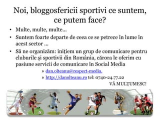 Noi, bloggosfericii sportivi ce suntem,
            ce putem face?
• Multe, multe, multe...
• Suntem foarte departe de ceea ce se petrece în lume în
  acest sector ...
• Să ne organizăm: iniţiem un grup de comunicare pentru
  cluburile şi sportivii din România, cărora le oferim cu
  pasiune servicii de comunicare în Social Media
             » dan.olteanu@respect-media.
             » http://danolteanu.ro tel: 0740-24.77.22
                                               VĂ MULŢUMESC!
 