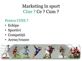 Marketing în sport
          Cine ? Ce ? Cum ?
Pentru CINE ?
• Echipe
• Sportivi
• Competiţii
• Arene/trasee
 