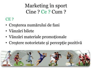 Marketing în sport
           Cine ? Ce ? Cum ?
CE ?
• Creşterea numărului de fani
• Vânzări bilete
• Vânzări materiale promoţionale
• Creştere notorietate şi percepţie pozitivă
 