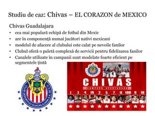 Studiu de caz: Chivas – EL CORAZON de MEXICO
Chivas Guadalajara
•   cea mai populară echipă de fotbal din Mexic
•   are în componenţă numai jucători nativi mexicani
•   modelul de afacere al clubului este calat pe nevoile fanilor
•   Clubul oferă o paletă complexă de servicii pentru fidelizarea fanilor
•   Canalele utilizate în campanii sunt modelate foarte eficient pe
    segmentele ţintă
 