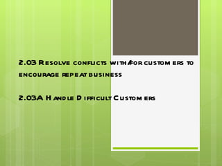 2.03 Resolve conflicts with/for customers to encourage repeat business 2.03A Handle Difficult Customers 