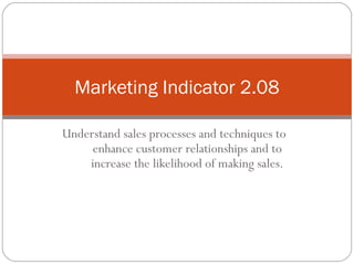 Marketing Indicator 2.08

Understand sales processes and techniques to
     enhance customer relationships and to
    increase the likelihood of making sales.
 