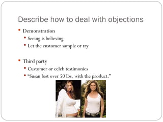 Describe how to deal with objections
 Demonstration
   Seeing is believing
   Let the customer sample or try


 Third party
   Customer or celeb testimonies
   “Susan lost over 50 lbs. with the product.”
 