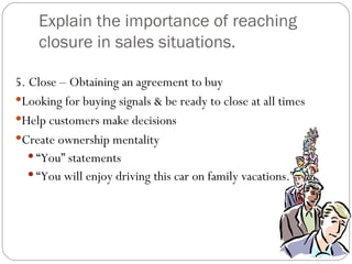 Explain the importance of reaching
    closure in sales situations.

5. Close – Obtaining an agreement to buy
Looking for buying signals & be ready to close at all times
Help customers make decisions
Create ownership mentality
    “You” statements
    “You will enjoy driving this car on family vacations.”
 