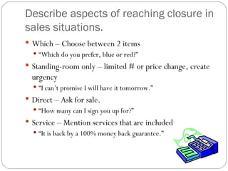 Describe aspects of reaching closure in
sales situations.
 Which – Choose between 2 items
   “Which do you prefer, blue or red?”
 Standing-room only – limited # or price change, create
  urgency
   “I can’t promise I will have it tomorrow.”
 Direct – Ask for sale.
   “How many can I sign you up for?”
 Service – Mention services that are included
   “It is back by a 100% money back guarantee.”
 