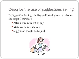Describe the use of suggestions selling
6. Suggestion Selling - Selling additional goods to enhance
the original purchase
    After a commitment to buy
    Make recommendations
    Suggestion should be helpful
 