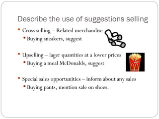 Describe the use of suggestions selling
 Cross selling – Related merchandise
   Buying sneakers, suggest


 Upselling – lager quantities at a lower prices
   Buying a meal McDonalds, suggest


 Special sales opportunities – inform about any sales
   Buying pants, mention sale on shoes.
 