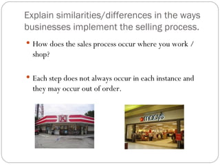Explain similarities/differences in the ways
businesses implement the selling process.
 How does the sales process occur where you work /
  shop?

 Each step does not always occur in each instance and
  they may occur out of order.
 