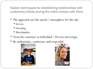 Explain techniques for establishing relationships with
customers/clients during the initial contact with them.

 The approach sets the mood / atmosphere for the sale
   Service
   Greeting
   Merchandise
 Treat the customer as individual / Do not stereotype
 Be enthusiastic, courteous, and respectful
 