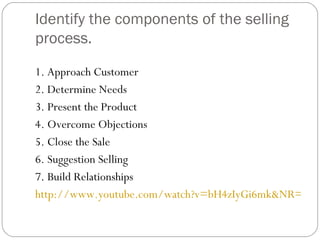 Identify the components of the selling
process.

1. Approach Customer
2. Determine Needs
3. Present the Product
4. Overcome Objections
5. Close the Sale
6. Suggestion Selling
7. Build Relationships
http://www.youtube.com/watch?v=bH4zIyGi6mk&NR=1
 