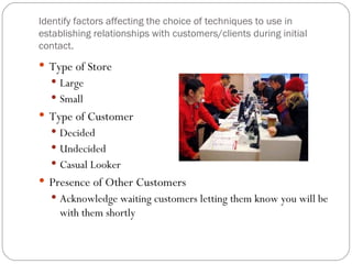 Identify factors affecting the choice of techniques to use in
establishing relationships with customers/clients during initial
contact.
 Type of Store
   Large
   Small
 Type of Customer
   Decided
   Undecided
   Casual Looker
 Presence of Other Customers
   Acknowledge waiting customers letting them know you will be
     with them shortly
 