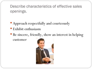 Describe characteristics of effective sales
openings.

 Approach respectfully and courteously
 Exhibit enthusiasm
 Be sincere, friendly, show an interest in helping
 customer
 