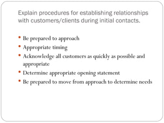 Explain procedures for establishing relationships
with customers/clients during initial contacts.

 Be prepared to approach
 Appropriate timing
 Acknowledge all customers as quickly as possible and
  appropriate
 Determine appropriate opening statement
 Be prepared to move from approach to determine needs
 