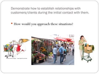 Demonstrate how to establish relationships with
customers/clients during the initial contact with them.


 How would you approach these situations?
 