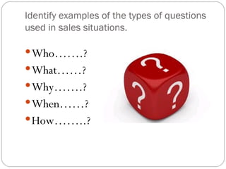 Identify examples of the types of questions
used in sales situations.

 Who…….?
 What……?
 Why…….?
 When……?
 How……..?
 