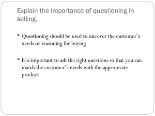 Explain the importance of questioning in
selling.

 Questioning should be used to uncover the customer’s
  needs or reasoning for buying

 It is important to ask the right questions so that you can
  match the customer’s needs with the appropriate
  product
 