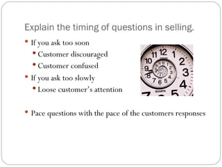 Explain the timing of questions in selling.
 If you ask too soon
   Customer discouraged
   Customer confused
 If you ask too slowly
   Loose customer’s attention


 Pace questions with the pace of the customers responses
 