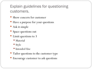 Explain guidelines for questioning
customers.
 Show concern for customer
 Have a purpose for your questions
 Ask it simple
 Space questions out
 Limit questions to 3
   Material
   Style
   Intended Use
 Tailor questions to the customer type
 Encourage customer to ask questions
 