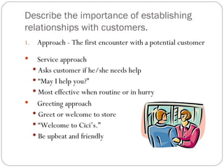 Describe the importance of establishing
relationships with customers.
1.   Approach - The first encounter with a potential customer
  Service approach
  Asks customer if he/she needs help
  “May I help you?”
  Most effective when routine or in hurry
 Greeting approach
  Greet or welcome to store
  “Welcome to Cici’s.”
  Be upbeat and friendly
 