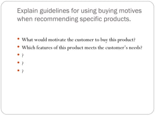Explain guidelines for using buying motives
when recommending specific products.

 What would motivate the customer to buy this product?
 Which features of this product meets the customer’s needs?
 ?
 ?
 ?
 