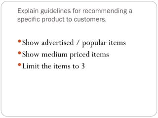 Explain guidelines for recommending a
specific product to customers.


 Show advertised / popular items
 Show medium priced items
 Limit the items to 3
 