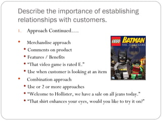 Describe the importance of establishing
relationships with customers.
1.   Approach Continued….
  Merchandise approach
  Comments on product
  Features / Benefits
  “That video game is rated E.”
  Use when customer is looking at an item
 Combination approach
  Use or 2 or more approaches
  “Welcome to Hollister, we have a sale on all jeans today.”
  “That shirt enhances your eyes, would you like to try it on?”
 