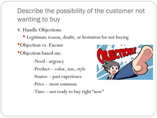 Describe the possibility of the customer not
wanting to buy
4. Handle Objections
   Legitimate reason, doubt, or hesitation for not buying
Objection vs. Excuse
Objection based on:
       -Need - urgency
       -Product – color, size, style
       -Source – past experience
       -Price – most common
       -Time – not ready to buy right “now”
 
