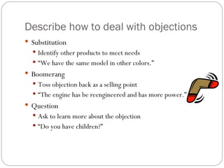 Describe how to deal with objections
 Substitution
   Identify other products to meet needs
   “We have the same model in other colors.”
 Boomerang
   Toss objection back as a selling point
   “The engine has be reengineered and has more power.”
 Question
   Ask to learn more about the objection
   “Do you have children?”
 