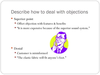 Describe how to deal with objections
 Superior-point
   Offset objection with features & benefits
   “It is more expensive because of the superior sound system.”




 Denial
   Customer is misinformed
   “The elastic fabric will fit anyone’s foot.”
 