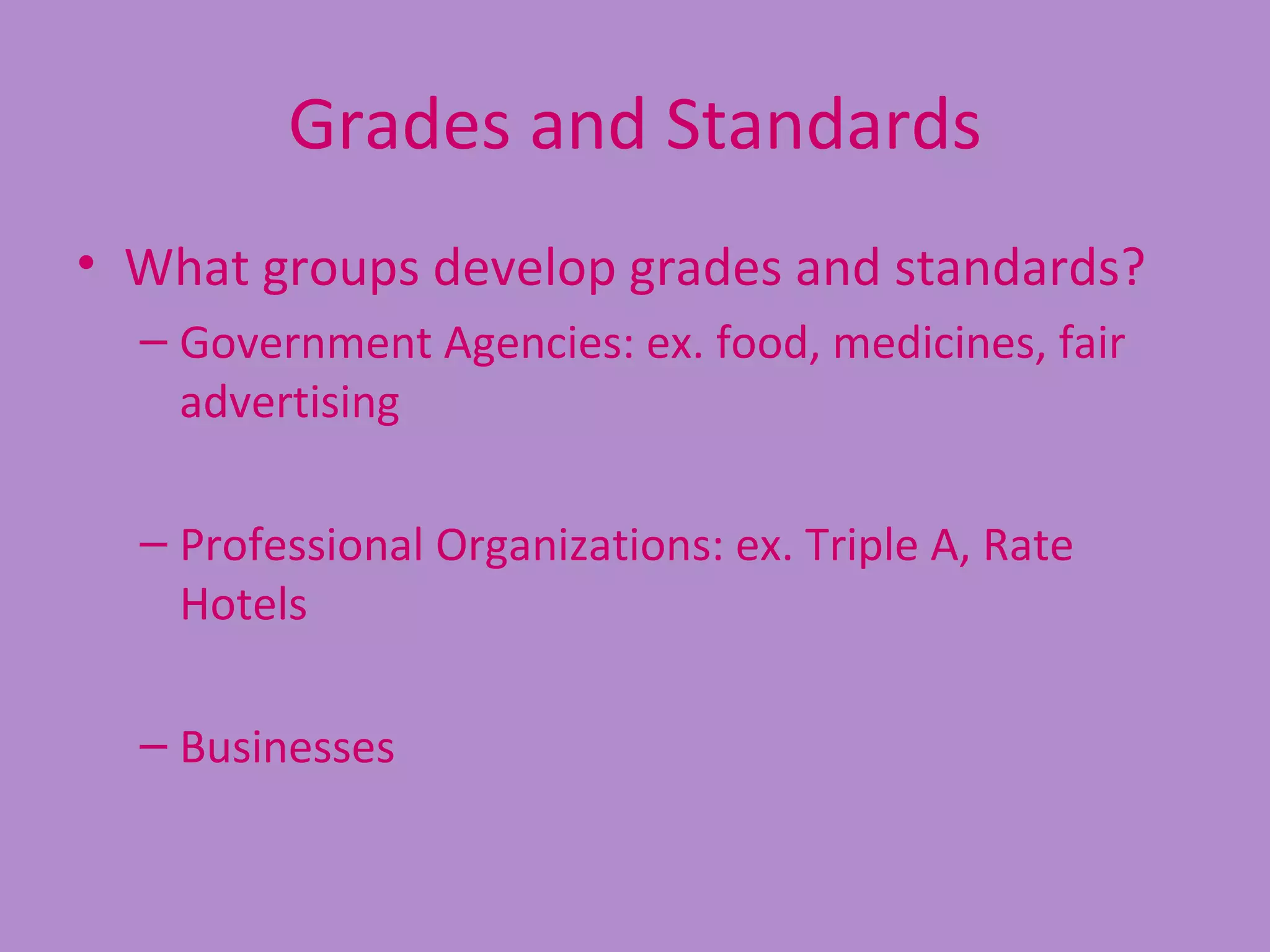 Grades and Standards
• What groups develop grades and standards?
  – Government Agencies: ex. food, medicines, fair
    advertising

  – Professional Organizations: ex. Triple A, Rate
    Hotels

  – Businesses
 