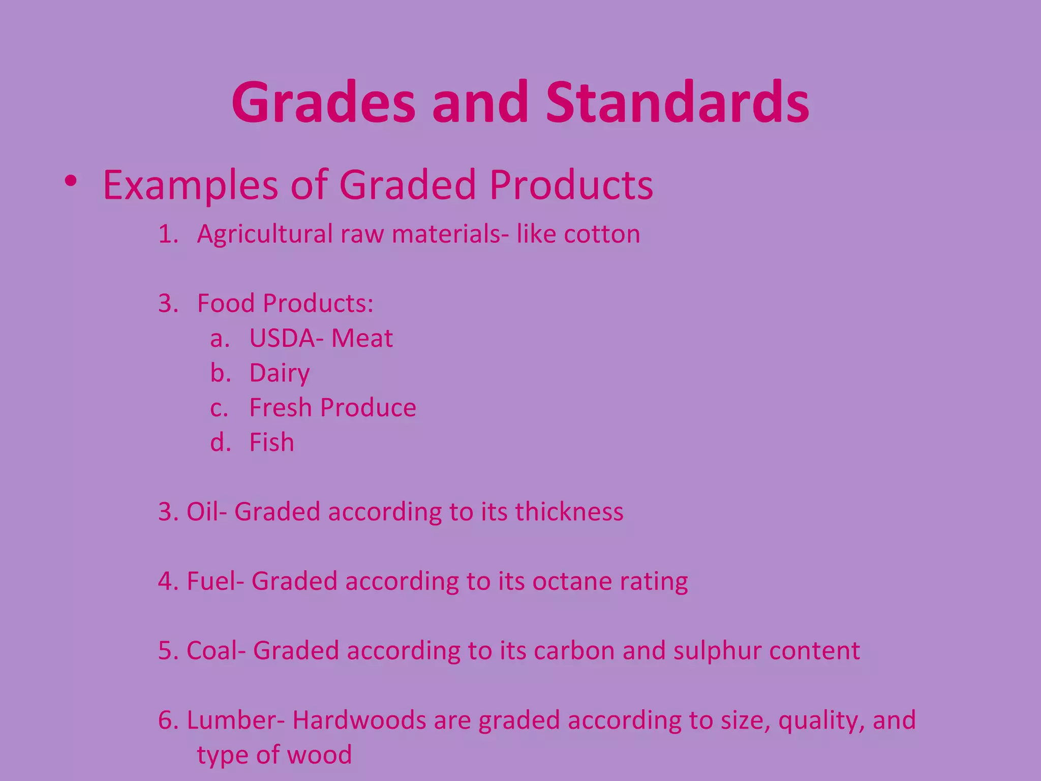 Grades and Standards
• Examples of Graded Products
    1. Agricultural raw materials- like cotton

    3. Food Products:
        a. USDA- Meat
        b. Dairy
        c. Fresh Produce
        d. Fish

    3. Oil- Graded according to its thickness

    4. Fuel- Graded according to its octane rating

    5. Coal- Graded according to its carbon and sulphur content

    6. Lumber- Hardwoods are graded according to size, quality, and
        type of wood
 