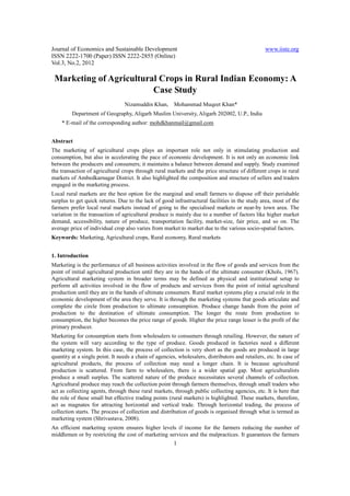 Journal of Economics and Sustainable Development                                                  www.iiste.org
ISSN 2222-1700 (Paper) ISSN 2222-2855 (Online)
Vol.3, No.2, 2012

 Marketing of Agricultural Crops in Rural Indian Economy: A
                         Case Study
                                 Nizamuddin Khan,       Mohammad Muqeet Khan*
         Department of Geography, Aligarh Muslim University, Aligarh 202002, U.P., India
    * E-mail of the corresponding author: mohdkhanmail@gmail.com


Abstract
The marketing of agricultural crops plays an important role not only in stimulating production and
consumption, but also in accelerating the pace of economic development. It is not only an economic link
between the producers and consumers; it maintains a balance between demand and supply. Study examined
the transaction of agricultural crops through rural markets and the price structure of different crops in rural
markets of Ambedkarnagar District. It also highlighted the composition and structure of sellers and traders
engaged in the marketing process.
Local rural markets are the best option for the marginal and small farmers to dispose off their perishable
surplus to get quick returns. Due to the lack of good infrastructural facilities in the study area, most of the
farmers prefer local rural markets instead of going to the specialised markets or near-by town area. The
variation in the transaction of agricultural produce is mainly due to a number of factors like higher market
demand, accessibility, nature of produce, transportation facility, market-size, fair price, and so on. The
average price of individual crop also varies from market to market due to the various socio-spatial factors.
Keywords: Marketing, Agricultural crops, Rural economy, Rural markets


1. Introduction
Marketing is the performance of all business activities involved in the flow of goods and services from the
point of initial agricultural production until they are in the hands of the ultimate consumer (Khols, 1967).
Agricultural marketing system in broader terms may be defined as physical and institutional setup to
perform all activities involved in the flow of products and services from the point of initial agricultural
production until they are in the hands of ultimate consumers. Rural market systems play a crucial role in the
economic development of the area they serve. It is through the marketing systems that goods articulate and
complete the circle from production to ultimate consumption. Produce change hands from the point of
production to the destination of ultimate consumption. The longer the route from production to
consumption, the higher becomes the price range of goods. Higher the price range lesser is the profit of the
primary producer.
Marketing for consumption starts from wholesalers to consumers through retailing. However, the nature of
the system will vary according to the type of produce. Goods produced in factories need a different
marketing system. In this case, the process of collection is very short as the goods are produced in large
quantity at a single point. It needs a chain of agencies, wholesalers, distributors and retailers, etc. In case of
agricultural products, the process of collection may need a longer chain. It is because agricultural
production is scattered. From farm to wholesalers, there is a wider spatial gap. Most agriculturalists
produce a small surplus. The scattered nature of the produce necessitates several channels of collection.
Agricultural produce may reach the collection point through farmers themselves, through small traders who
act as collecting agents, through these rural markets, through public collecting agencies, etc. It is here that
the role of these small but effective trading points (rural markets) is highlighted. These markets, therefore,
act as magnates for attracting horizontal and vertical trade. Through horizontal trading, the process of
collection starts. The process of collection and distribution of goods is organised through what is termed as
marketing system (Shrivastava, 2008).
An efficient marketing system ensures higher levels if income for the farmers reducing the number of
middlemen or by restricting the cost of marketing services and the malpractices. It guarantees the farmers
                                                        1
 