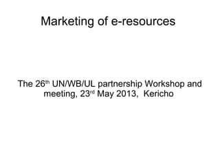 Marketing of e-resources
The 26th
UN/WB/UL partnership Workshop and
meeting, 23rd
May 2013, Kericho
 