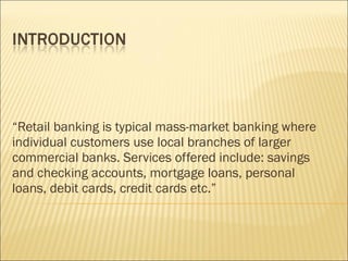 “ Retail banking is typical mass-market banking where individual customers use local branches of larger commercial banks. Services offered include: savings and checking accounts, mortgage loans, personal loans, debit cards, credit cards etc.”  