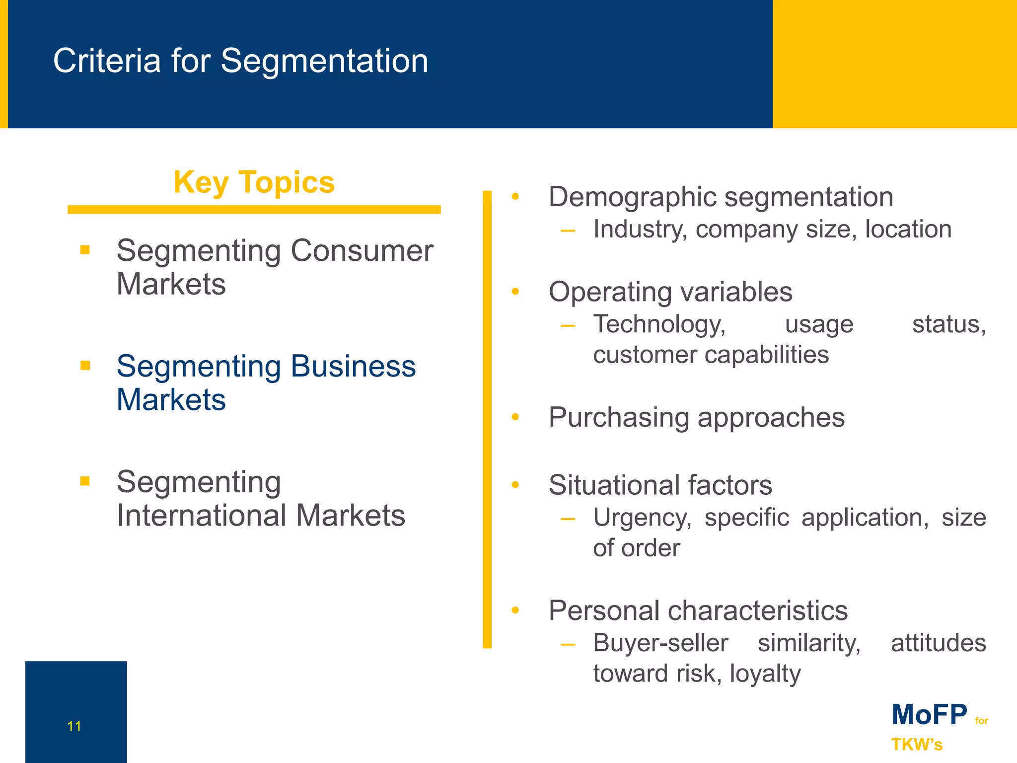 NN
Criteria for Segmentation
11 MoFP for
TKW’s
 Segmenting Consumer
Markets
 Segmenting Business
Markets
 Segmenting
International Markets
• Demographic segmentation
– Industry, company size, location
• Operating variables
– Technology, usage status,
customer capabilities
• Purchasing approaches
• Situational factors
– Urgency, specific application, size
of order
• Personal characteristics
– Buyer-seller similarity, attitudes
toward risk, loyalty
Key Topics
 