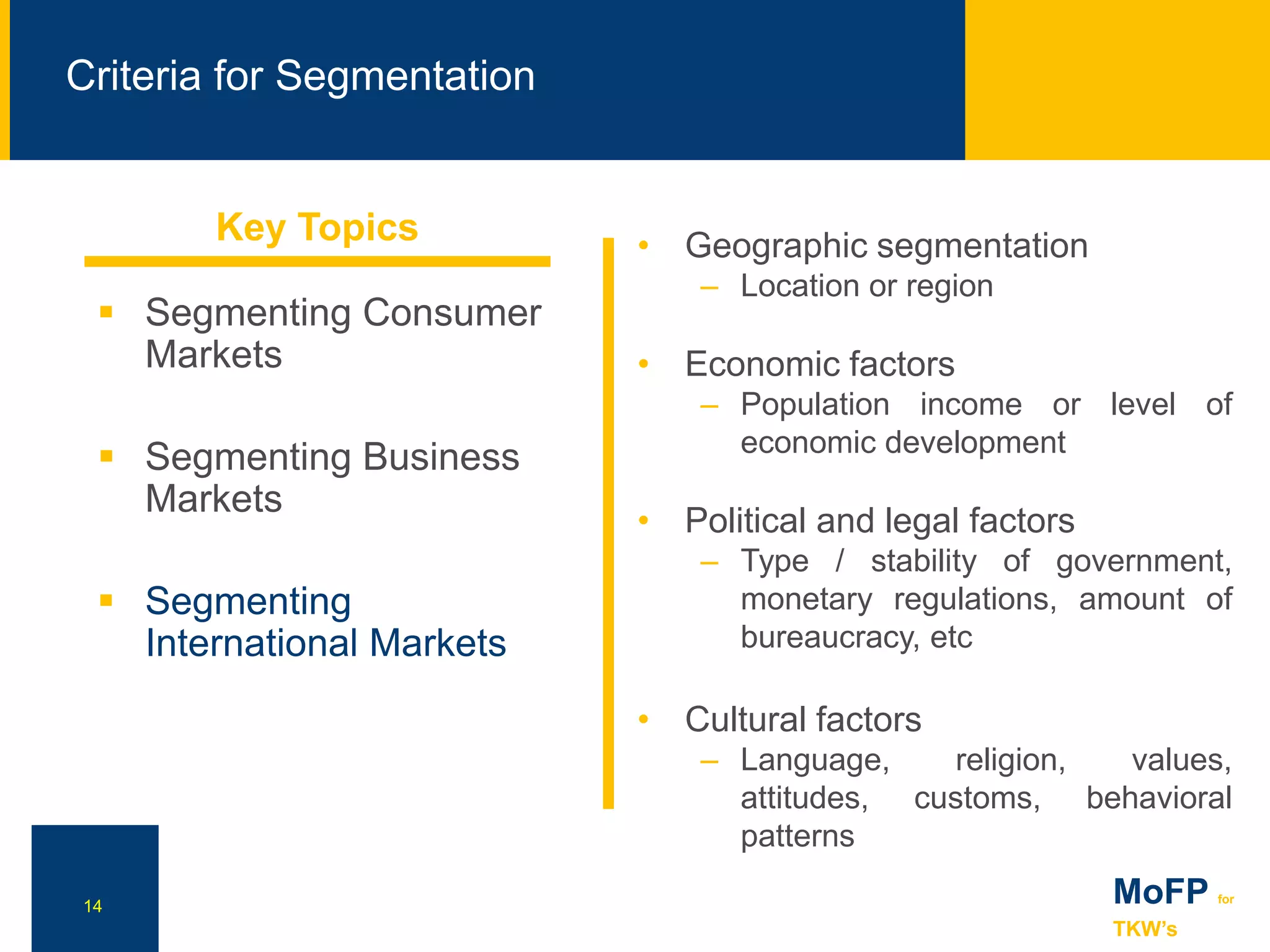 NN
Criteria for Segmentation
14 MoFP for
TKW’s
 Segmenting Consumer
Markets
 Segmenting Business
Markets
 Segmenting
International Markets
• Geographic segmentation
– Location or region
• Economic factors
– Population income or level of
economic development
• Political and legal factors
– Type / stability of government,
monetary regulations, amount of
bureaucracy, etc
• Cultural factors
– Language, religion, values,
attitudes, customs, behavioral
patterns
Key Topics
 