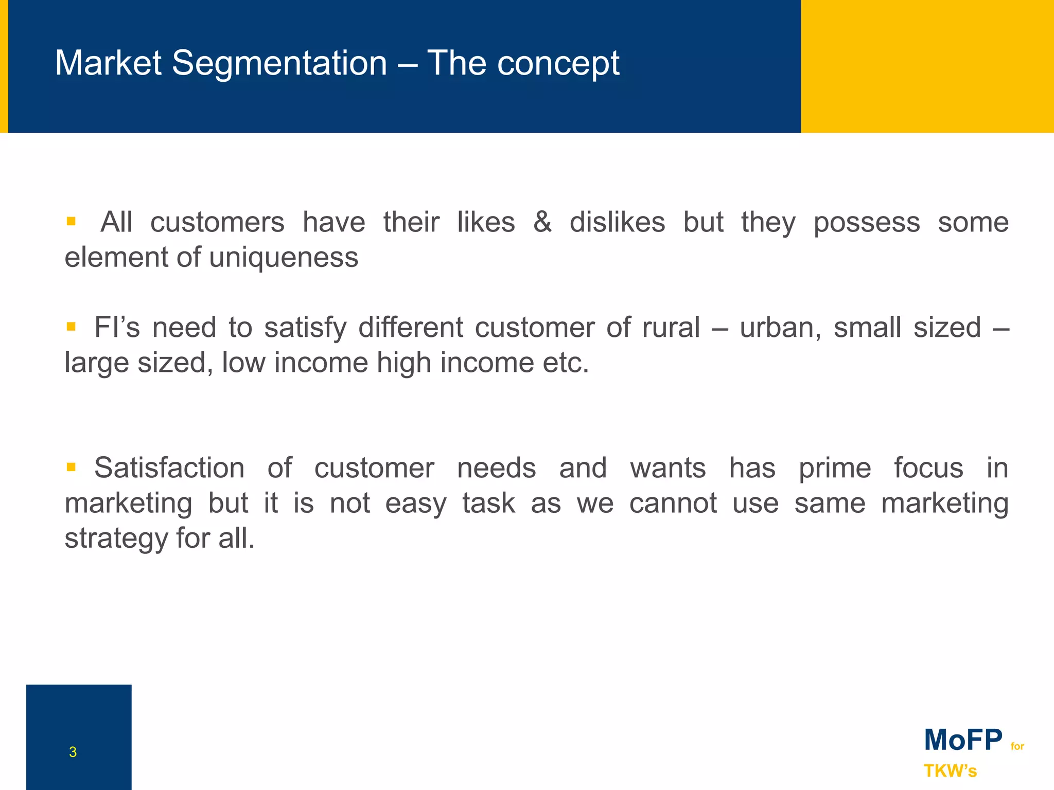 3
 All customers have their likes & dislikes but they possess some
element of uniqueness
 FI’s need to satisfy different customer of rural – urban, small sized –
large sized, low income high income etc.
 Satisfaction of customer needs and wants has prime focus in
marketing but it is not easy task as we cannot use same marketing
strategy for all.
NN
Market Segmentation – The concept
MoFP for
TKW’s
 