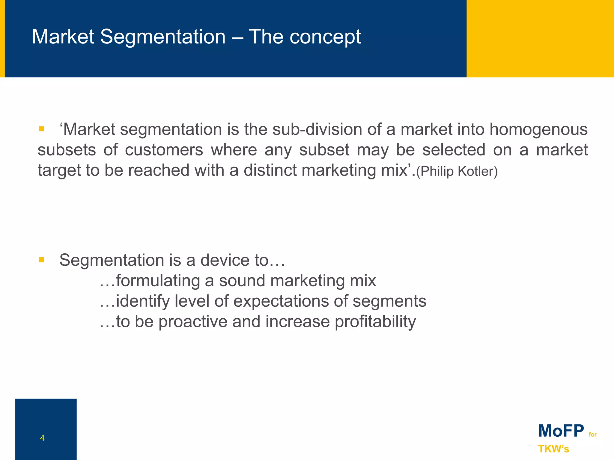 4
 ‘Market segmentation is the sub-division of a market into homogenous
subsets of customers where any subset may be selected on a market
target to be reached with a distinct marketing mix’.(Philip Kotler)
 Segmentation is a device to…
…formulating a sound marketing mix
…identify level of expectations of segments
…to be proactive and increase profitability
NN
Market Segmentation – The concept
MoFP for
TKW’s
 