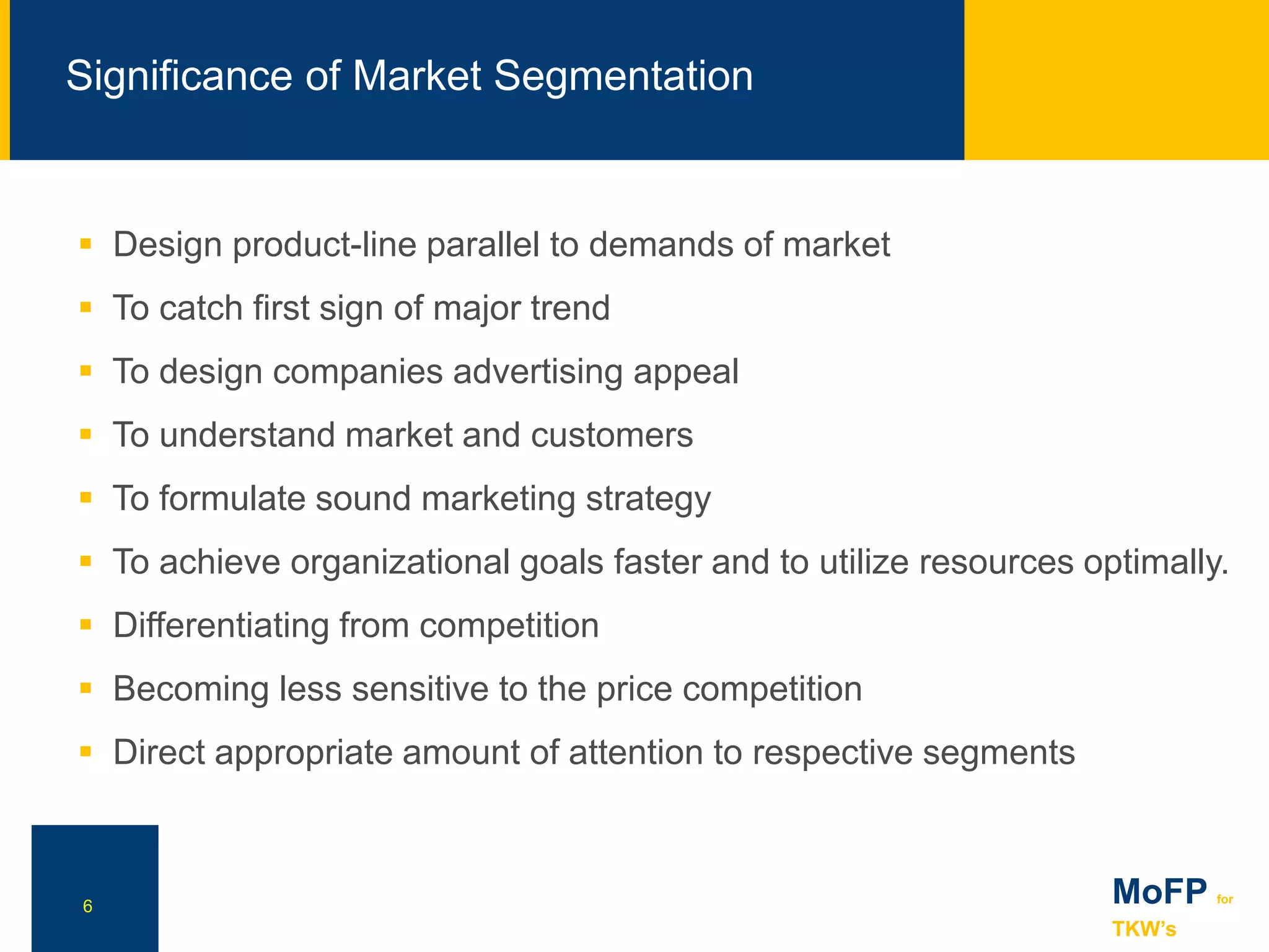 NN
Significance of Market Segmentation
6
 Design product-line parallel to demands of market
 To catch first sign of major trend
 To design companies advertising appeal
 To understand market and customers
 To formulate sound marketing strategy
 To achieve organizational goals faster and to utilize resources optimally.
 Differentiating from competition
 Becoming less sensitive to the price competition
 Direct appropriate amount of attention to respective segments
MoFP for
TKW’s
 