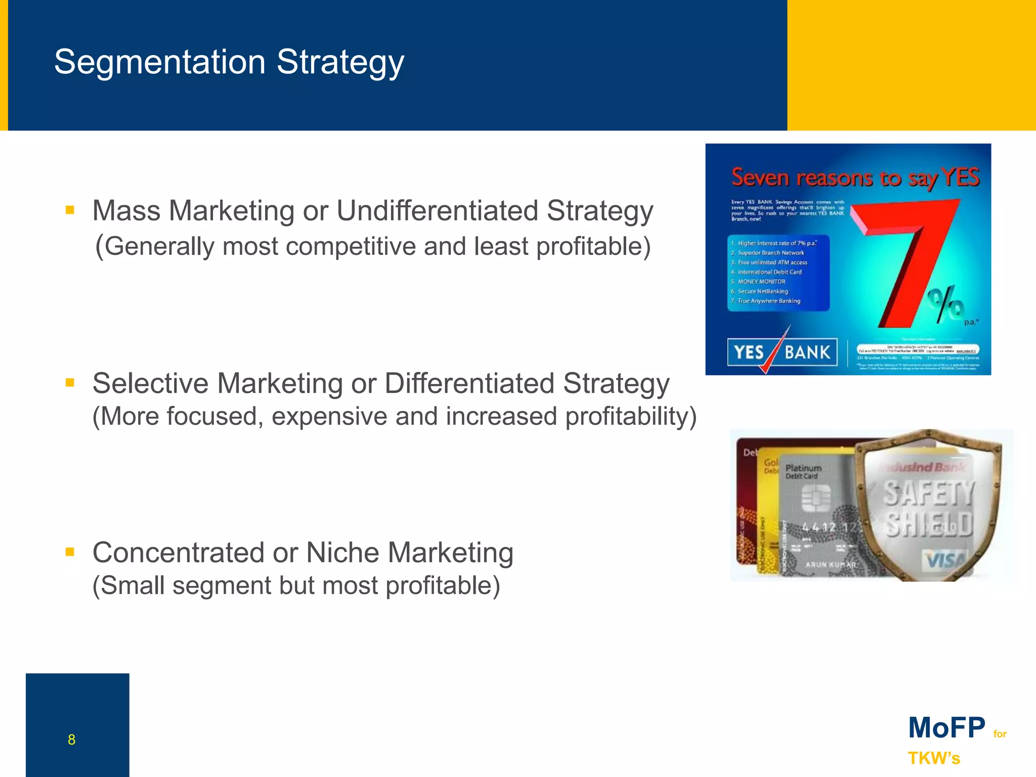 NN
Segmentation Strategy
8
 Mass Marketing or Undifferentiated Strategy
(Generally most competitive and least profitable)
 Selective Marketing or Differentiated Strategy
(More focused, expensive and increased profitability)
 Concentrated or Niche Marketing
(Small segment but most profitable)
MoFP for
TKW’s
 