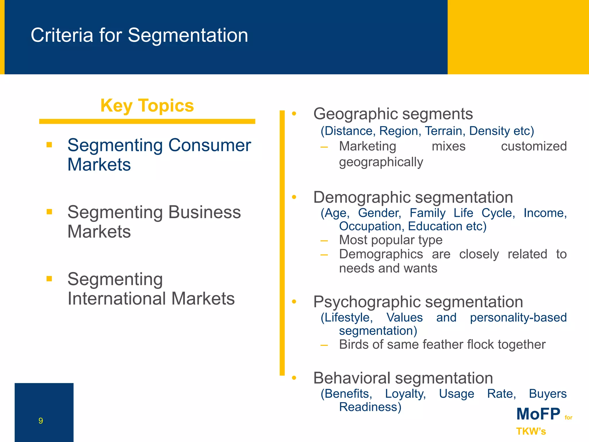 NN
Criteria for Segmentation
9 MoFP for
TKW’s
 Segmenting Consumer
Markets
 Segmenting Business
Markets
 Segmenting
International Markets
• Geographic segments
(Distance, Region, Terrain, Density etc)
– Marketing mixes customized
geographically
• Demographic segmentation
(Age, Gender, Family Life Cycle, Income,
Occupation, Education etc)
– Most popular type
– Demographics are closely related to
needs and wants
• Psychographic segmentation
(Lifestyle, Values and personality-based
segmentation)
– Birds of same feather flock together
• Behavioral segmentation
(Benefits, Loyalty, Usage Rate, Buyers
Readiness)
Key Topics
 