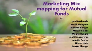 Marketing Mix
mapping for Mutual
Funds
By:
Jyoti Lokhande
Kartik Mangare
Mahima Bangar
Mahima Modi
Megha Rungta
Mohit Madurwar
Mudita Pawar
Nitesh Nath
Pankaj Shedge
 