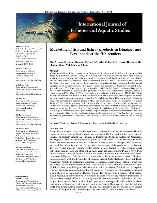 ~ 86 ~ 
International Journal of Fisheries and Aquatic Studies 2015; 3(1): 86-92 
ISSN: 2347-5129
(ICV-Poland) Impact Value: 5.62 
(GIF) Impact Factor: 0.352
IJFAS 2015; 3(1): 86-92
© 2015 IJFAS
www.fisheriesjournal.com
Received: 17-06-2015
Accepted: 20-07-2015
Md. Arman Hossain
Department of Fisheries
Management, Faculty of
Fisheries, Bangladesh
Agricultural University,
Mymensingh-2202, Bangladesh.
Abdulla-Al-Asif
Department of Aquaculture,
Faculty of Fisheries, Bangladesh
Agricultural University,
Mymensingh-2202, Bangladesh.
Md. Abu Zafar,
Department of Aquaculture,
Hajee Mohammad Danesh
Science and Technology
University, Dinajpur.
Bangladesh.
Md. Tanvir Hossain
Department of Aquaculture,
Faculty of Fisheries, Bangladesh
Agricultural University,
Mymensingh-2202, Bangladesh.
Md. Shahin Alam,
Department of Fisheries and
Marine Bioscience, Faculty of
Biological Science and
Technology, Jessore University
of Science and Technology,
Jessore-7408, Bangladesh.
Md. Ashraful Islam,
Department of Fisheries and
Marine Bioscience, Faculty of
Biological Science and
Technology, Jessore University
of Science and Technology,
Jessore-7408, Bangladesh.
Correspondence
Abdulla-Al-Asif
Department of Aquaculture,
Faculty of Fisheries, Bangladesh
Agricultural University,
Mymensingh-2202, Bangladesh.
E-Mail-jessoreboyhemel@gmail.com
Marketing of fish and fishery products in Dinajpur and
Livelihoods of the fish retailers
Md Arman Hossain, Abdulla-Al-Asif, Md Abu Zafar, Md Tanvir Hossain, Md
Shahin Alam, Md Ashraful Islam
Abstract
Marketing of fish and fishery products in Dinajpur and livelihoods of the fish retailers were studied
during the period from January to May, 2013. A total of 60 fish retailers were interviewed for obtaining
pertinent data. A survey questionnaire was developed, pre-tested and finally used for collection of data.
The collected data were tabulated using conventional statistical tools. The result showed that the
livelihoods of a large number of people are associated with fish and fishery products distribution and
marketing in six different markets. Three types of marketing channel were found to be operated in the
selected markets. The shorter marketing chain which included the fish farmers, retailers and consumers
was found to be more beneficial to the fish producers. Fish traders in village markets generally operate a
capital of around TK. 8,000-10,000 and traders in town markets a capital of around TK. 10,000-20,000
per day. It was found that most of the fish traders used their own money. Price of fish depends on market
structure, species, and freshness, supply demand of fish and size of fishes. There are seasonal variation in
prices with the highest in summer (March to May), and lowest in pre-winter: (September to November)
during the fish harvesting season. Different types of dried and salted fish were sold in the markets.
Traders have broadly improved their food consumption facilities, standard of living, and purchasing
power as an economic sector. However, the unhygienic conditions of the marketplace, lack of ice
facilities, poor infrastructure, inadequate storage and poor transportation facilities were reported to be the
major constraints hindering the marketing system in the surveyed areas. It is therefore necessary to
provision of governmental, institutional and banking assistance for improvement of the marketing
system.
Keywords: Marketing, fish and fishery products, Dinajpur and livelihoods, fish retailers
Introduction
Bangladesh is a land of rivers and Dinajpur town stands on the bank of the Punorvoba River. It
covers an area of around 3444.3 square km and about 414 km far from the capital city of
Dhaka. The adjacent districts are Thakurgaon, Panchagarh, Nilphamari, Rangpur, Gaibandha
and Joypurhat. All these are important for ponds, beels and rivers. The main rivers of Dinajpur
district are Atrai, Korotoa, Punorvoba, Dhepa etc. In several areas of Dinajpur district hatchery
and pond fish culture is practiced. During winter season most of the ponds and rivers become
dry. Every year especially during winter season a large amount of fishes such as small
indigenous species (SIS) and other Indian major carps are transported to Dinajpur town from
several districts. Dinajpur district is one of the aquatic resources for freshwater fish habitat.
Numerous indigenous fish species and many exotic fishes are cultured around Dinajpur.
Communications with the 13 upazilas of Dinajpur districts Sadar, Kaharol, Ghoraghat, Birol,
Khansama, Parbatipur, Hakimpur, Birampur, Bochaganj, Chirirbandar, Fulbari, Nowabganj
and Birganj all are prominent for different types of natural water resources where many types
of SIS are found round the year with their local and exotic fishes. From all sorts of aspects,
Dinajpur district is an important area for fish marketing. A number of fish markets are situated
around the district town such as Bahadur bazaar, Rail bazaar, Chalk bazaar, Pulhat bazaar,
Sikder bazaar, Khanpur bazaar etc. Fishes from different localities are regularly transported to
these markets through different transport systems for consumption of town dwellers and other
people. Some marine fishes (iced or dried), prawns are also regularly sold in these markets.
Information on these aspects of Dinajpur town is insufficient. Therefore, it is essential to know
the fish marketing system, availability of fish species in markets and price variations in several
markets of Dinajpur district. According to Chaston (1987) [1]
, a fisherman in a small rural
 