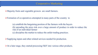 Cooperative Marketing
Majority fruits and vegetable growers are small farmers.
Formation of co-operatives attempted in many parts of the country to
(a) establish the bargaining position of the farmers with the buyers
(b) spreading the price risk over a large amount of produce in order to reduce the
risk of an individual farmer
(c) discipline the market to reduce the unfair trading practices.
Supplying inputs and other related services needed for production.
At a later stage, they started processing F&V into various other products.
 