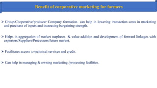 Benefit of corporative marketing for farmers
 Group/Cooperative/producer Company formation can help in lowering transaction costs in marketing
and purchase of inputs and increasing bargaining strength.
 Helps in aggregation of market surpluses & value addition and development of forward linkages with
exporters/Suppliers/Processors/future market.
 Facilitates access to technical services and credit.
 Can help in managing & owning marketing /processing facilities.
 